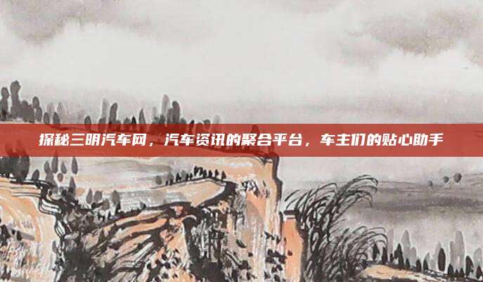 探秘三明汽车网,汽车资讯的聚合平台,车主们的贴心助手