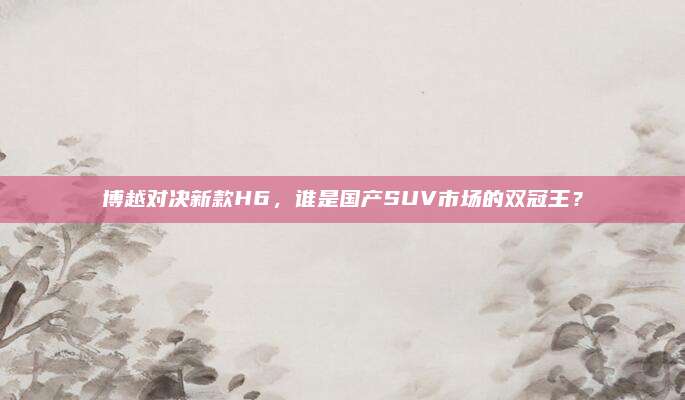 博越对决新款H6,谁是国产SUV市场的双冠王?