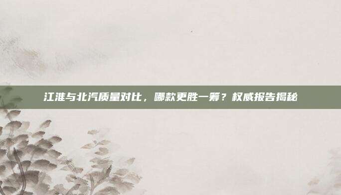 江淮与北汽质量对比,哪款更胜一筹?权威报告揭秘