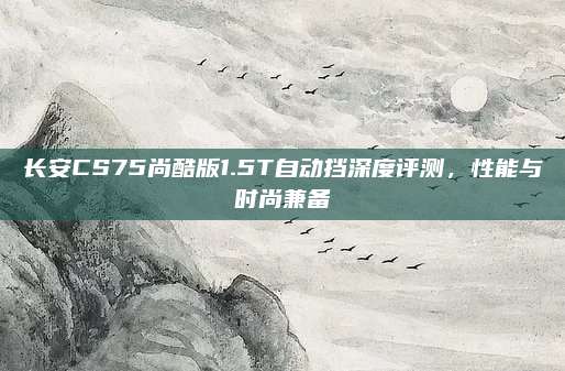 长安CS75尚酷版1.5T自动挡深度评测,性能与时尚兼备