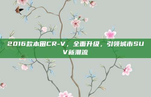 2016款本田CR-V，全面升级，引领城市SUV新潮流