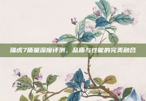 瑞虎7质量深度评测,品质与性能的完美融合
