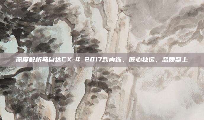 深度解析马自达CX-4 2017款内饰,匠心独运,品质至上