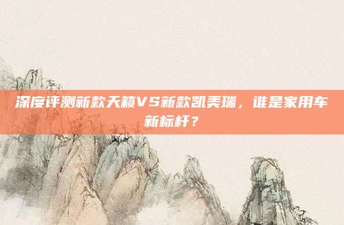 深度评测新款天籁VS新款凯美瑞，谁是家用车新标杆？