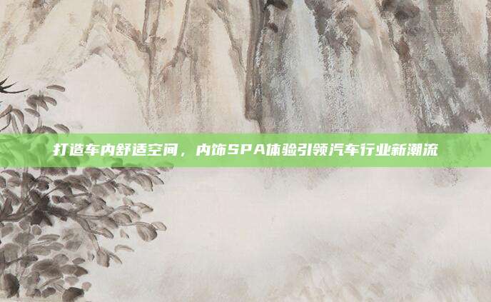 打造车内舒适空间,内饰SPA体验引领汽车行业新潮流