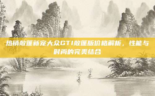 热销敞篷新宠大众GTI敞篷版价格解析,性能与时尚的完美结合