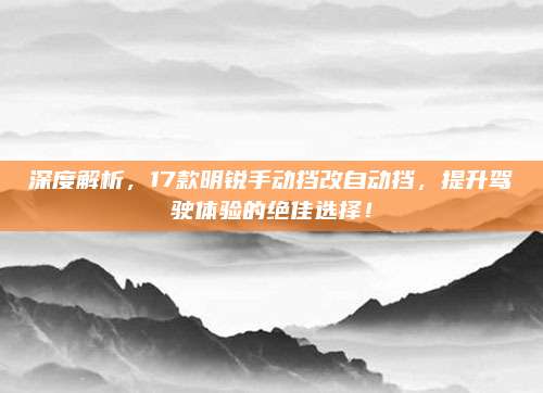 深度解析，17款明锐手动挡改自动挡，提升驾驶体验的绝佳选择！