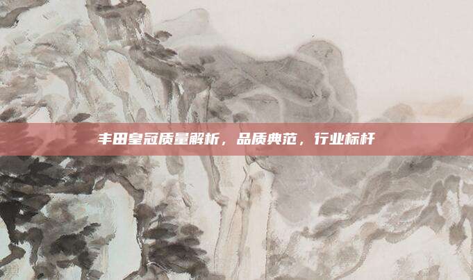 丰田皇冠质量解析,品质典范,行业标杆