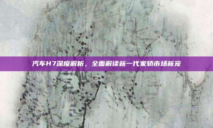 汽车H7深度解析，全面解读新一代家轿市场新宠