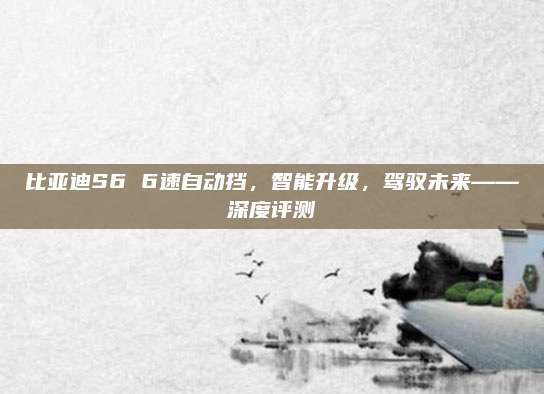 比亚迪S6 6速自动挡，智能升级，驾驭未来——深度评测