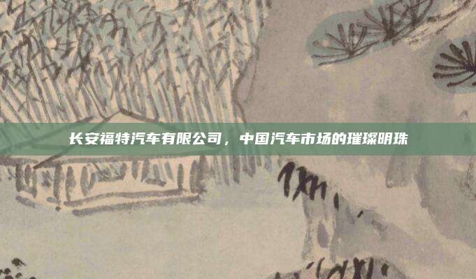 长安福特汽车有限公司，中国汽车市场的璀璨明珠