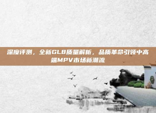 深度评测,全新GL8质量解析,品质革命引领中高端MPV市场新潮流