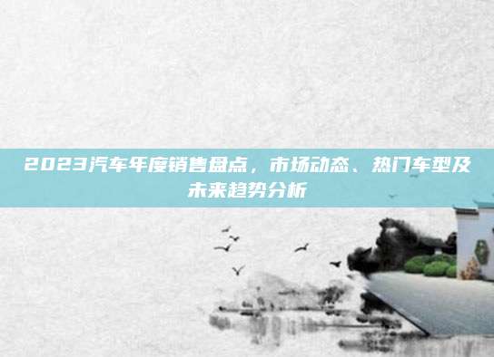 2023汽车年度销售盘点,市场动态、热门车型及未来趋势分析