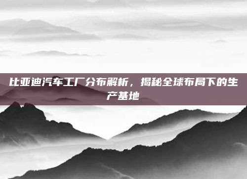 比亚迪汽车工厂分布解析，揭秘全球布局下的生产基地