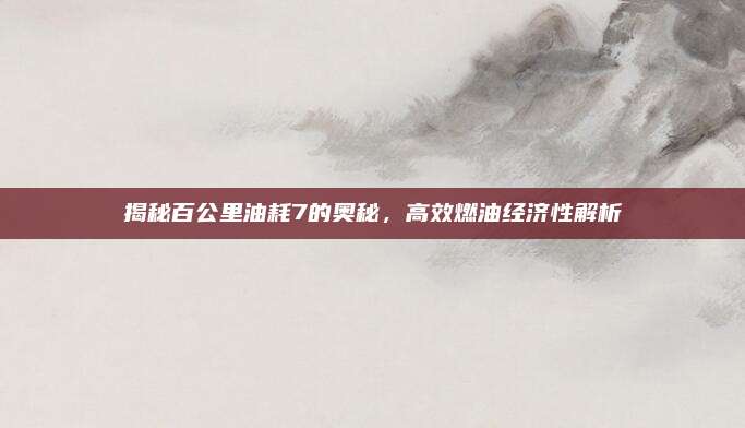 揭秘百公里油耗7的奥秘,高效燃油经济性解析