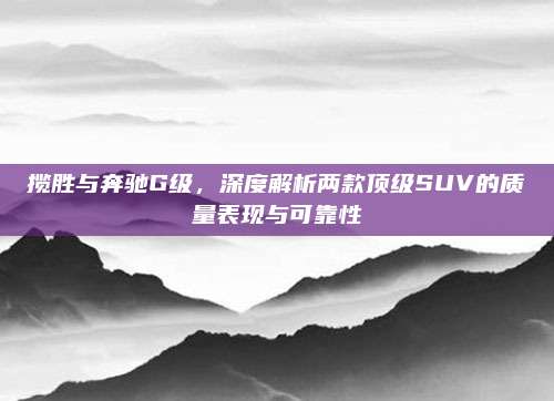揽胜与奔驰G级，深度解析两款顶级SUV的质量表现与可靠性