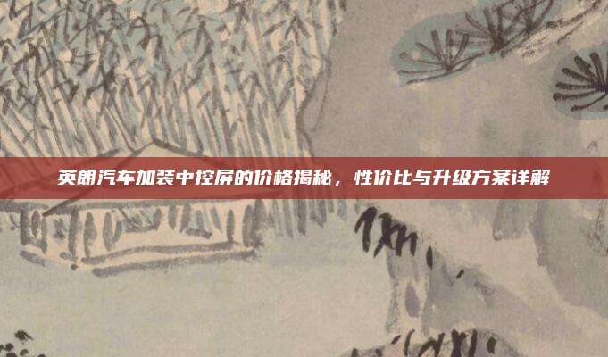 英朗汽车加装中控屏的价格揭秘,性价比与升级方案详解