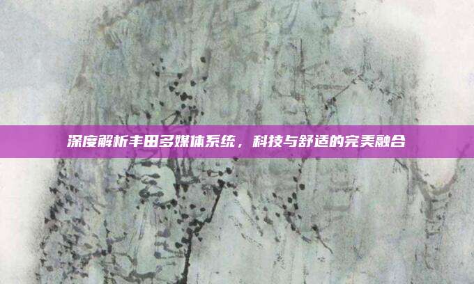 深度解析丰田多媒体系统，科技与舒适的完美融合