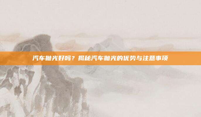 汽车抛光好吗？揭秘汽车抛光的优势与注意事项