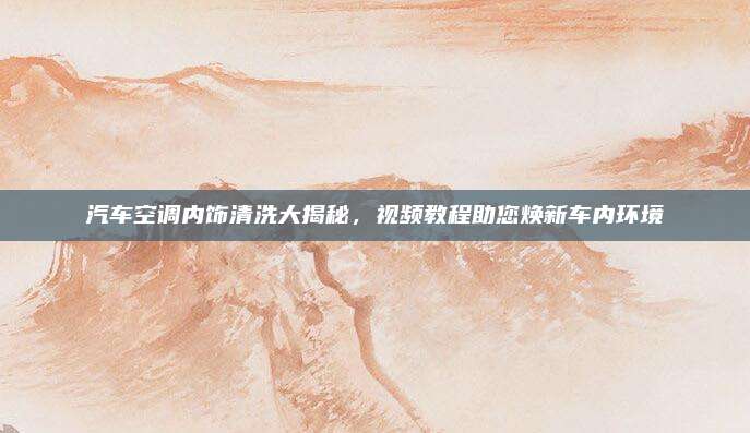 汽车空调内饰清洗大揭秘,视频教程助您焕新车内环境