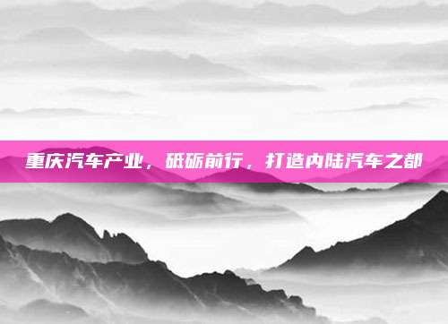 重庆汽车产业,砥砺前行,打造内陆汽车之都