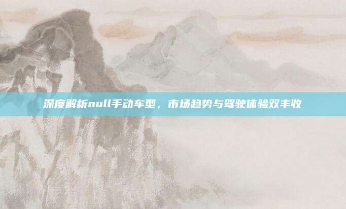 深度解析null手动车型，市场趋势与驾驶体验双丰收