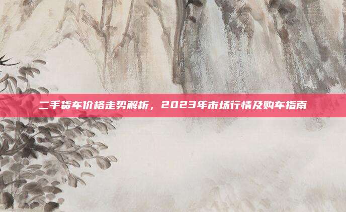 二手货车价格走势解析,2023年市场行情及购车指南