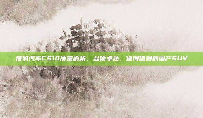 猎豹汽车CS10质量解析,品质卓越,值得信赖的国产SUV