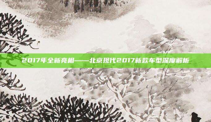 2017年全新亮相——北京现代2017新款车型深度解析