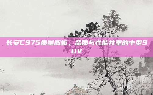 长安CS75质量解析，品质与性能并重的中型SUV