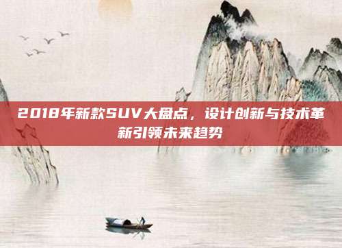 2018年新款SUV大盘点,设计创新与技术革新引领未来趋势