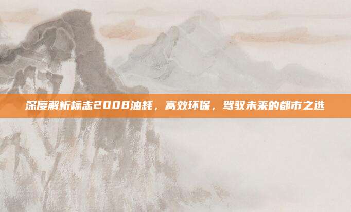 深度解析标志2008油耗,高效环保,驾驭未来的都市之选
