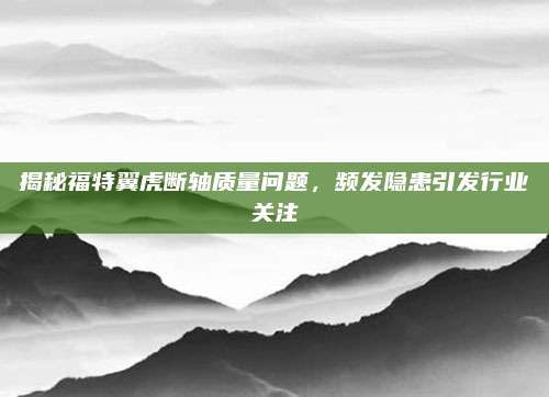 揭秘福特翼虎断轴质量问题,频发隐患引发行业关注