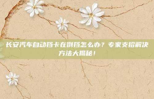 长安汽车自动挡卡在倒挡怎么办？专家支招解决方法大揭秘！