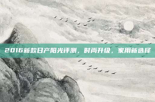 2016新款日产阳光评测,时尚升级,家用新选择