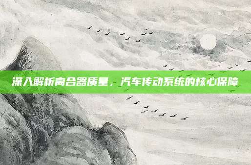 深入解析离合器质量，汽车传动系统的核心保障