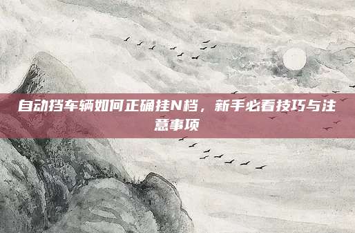 自动挡车辆如何正确挂N档，新手必看技巧与注意事项