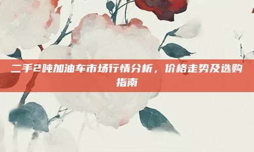 二手2吨加油车市场行情分析,价格走势及选购指南