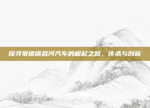 探寻景德镇昌河汽车的崛起之路,传承与创新