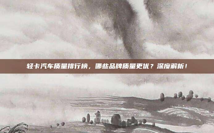 轻卡汽车质量排行榜，哪些品牌质量更优？深度解析！