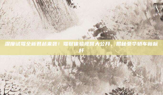 深度试驾全新君越来袭!驾驭体验视频大公开,揭秘豪华轿车新标杆