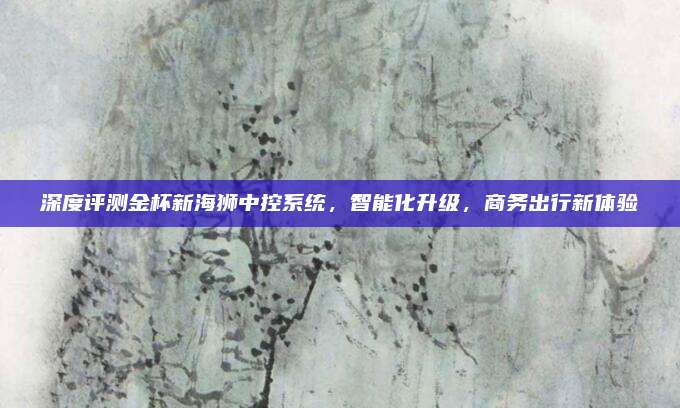 深度评测金杯新海狮中控系统,智能化升级,商务出行新体验