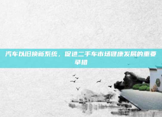 汽车以旧换新系统，促进二手车市场健康发展的重要举措