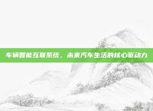 车辆智能互联系统,未来汽车生活的核心驱动力