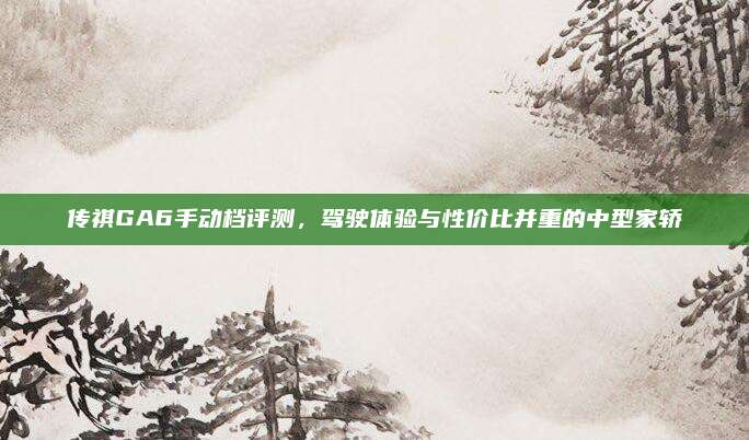 传祺GA6手动档评测,驾驶体验与性价比并重的中型家轿