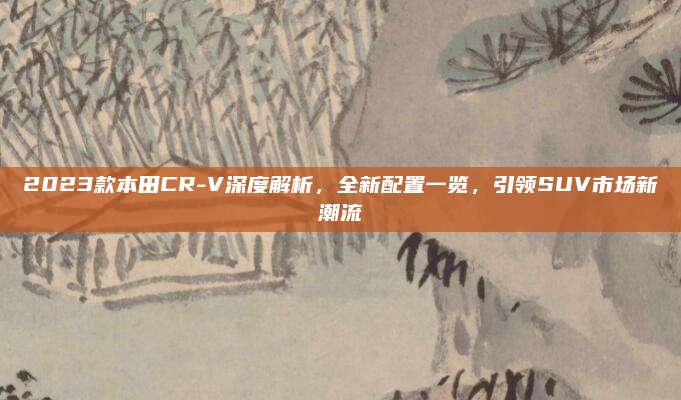 2023款本田CR-V深度解析，全新配置一览，引领SUV市场新潮流