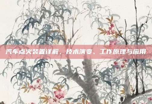 汽车点火装置详解,技术演变、工作原理与应用