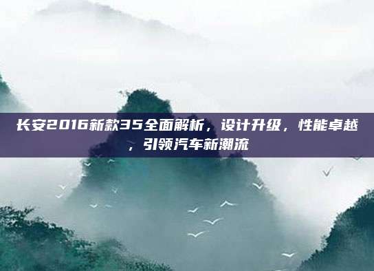 长安2016新款35全面解析，设计升级，性能卓越，引领汽车新潮流