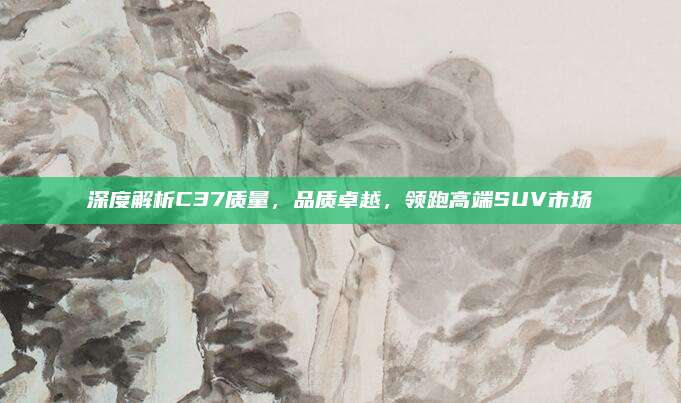 深度解析C37质量,品质卓越,领跑高端SUV市场
