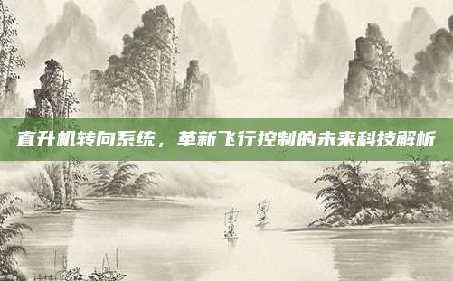 直升机转向系统,革新飞行控制的未来科技解析